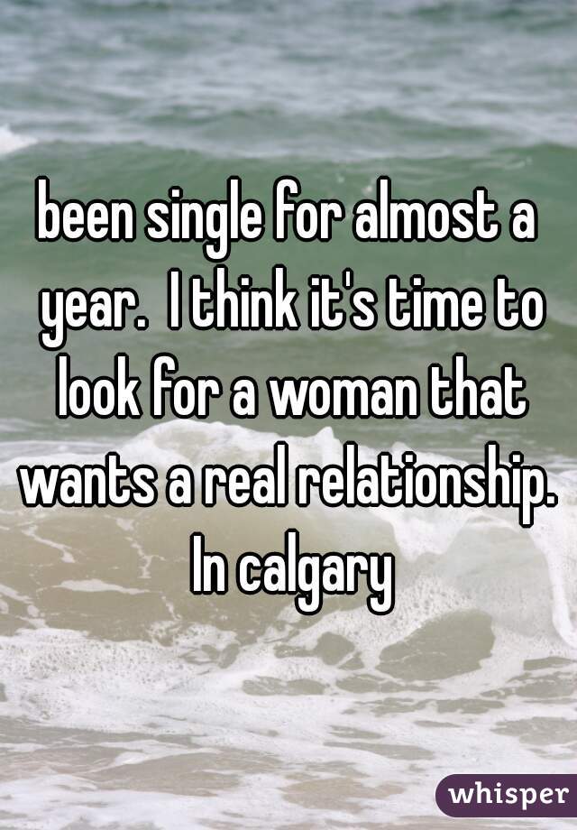 been single for almost a year.  I think it's time to look for a woman that wants a real relationship.  In calgary