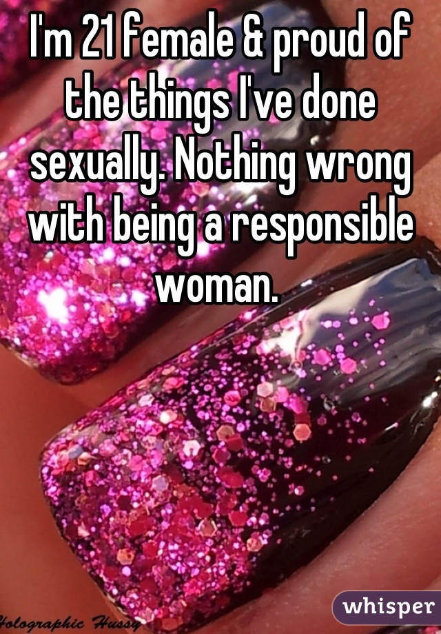 I'm 21 female & proud of the things I've done sexually. Nothing wrong with being a responsible woman. 