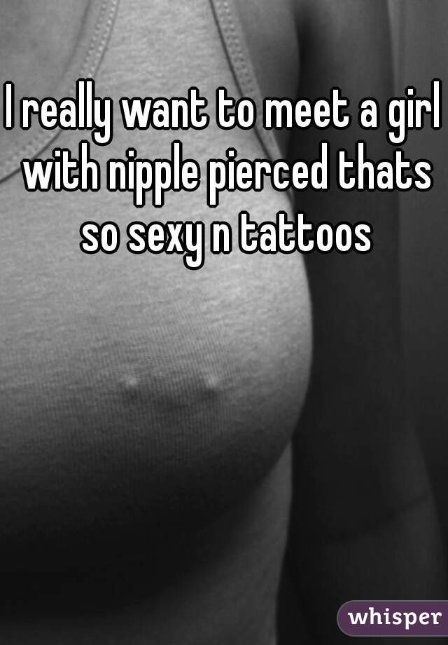 I really want to meet a girl with nipple pierced thats so sexy n tattoos
