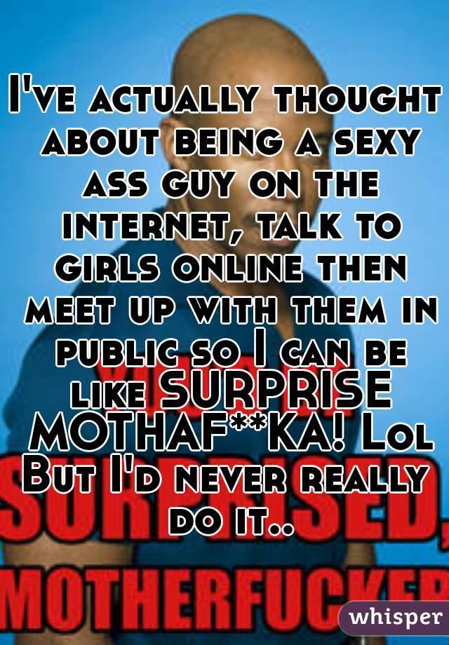I've actually thought about being a sexy ass guy on the internet, talk to girls online then meet up with them in public so I can be like SURPRISE MOTHAF**KA! Lol
But I'd never really do it..