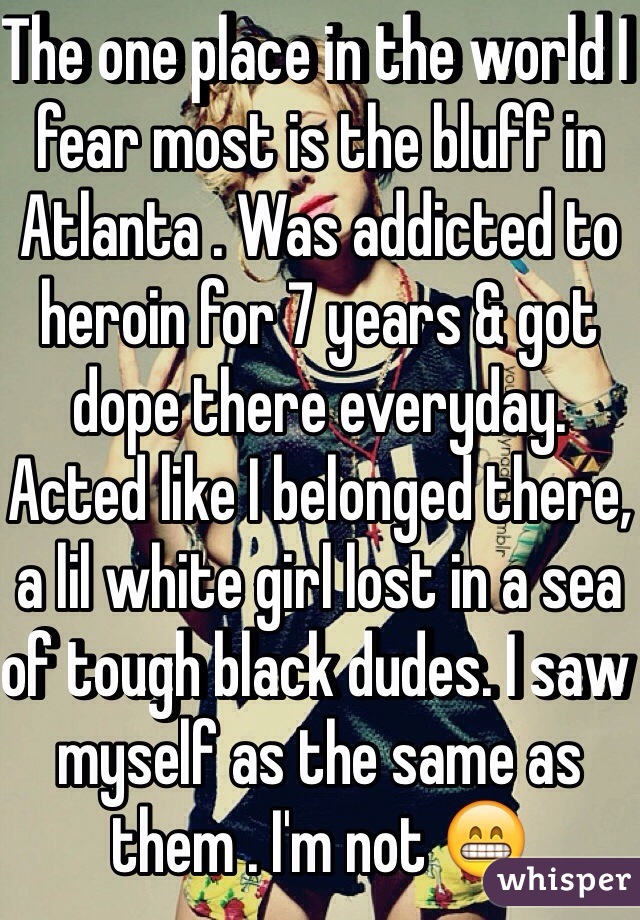The one place in the world I fear most is the bluff in Atlanta . Was addicted to heroin for 7 years & got dope there everyday. Acted like I belonged there, a lil white girl lost in a sea of tough black dudes. I saw myself as the same as them . I'm not 😁