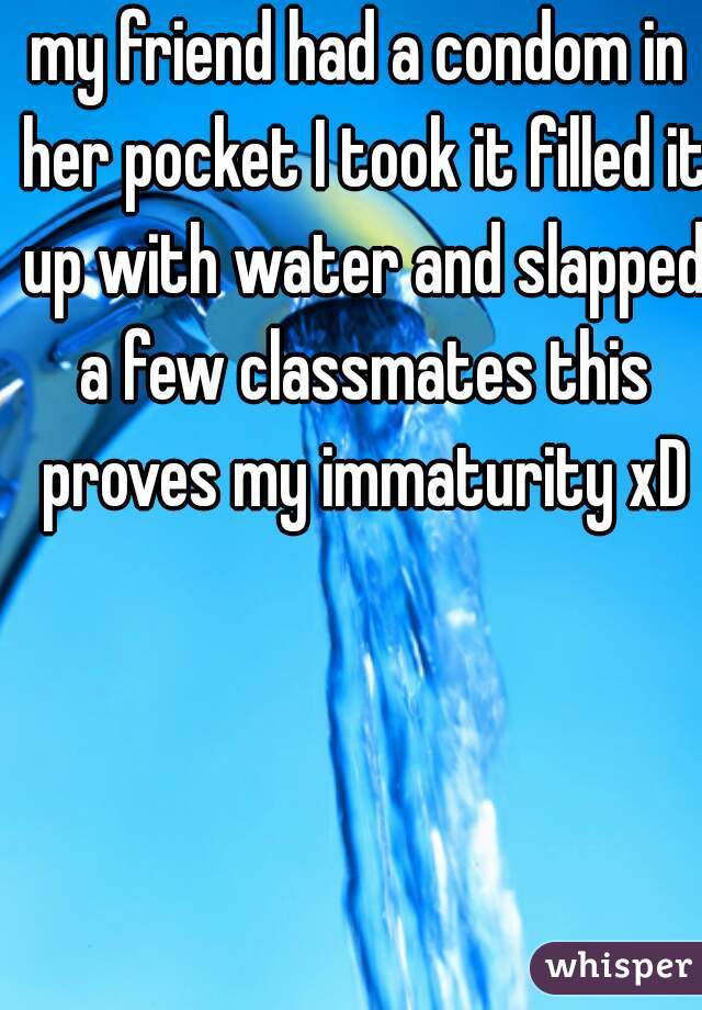 my friend had a condom in her pocket I took it filled it up with water and slapped a few classmates this proves my immaturity xD
