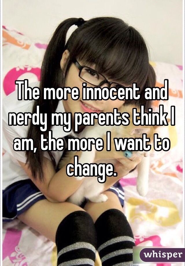 The more innocent and nerdy my parents think I am, the more I want to change. 