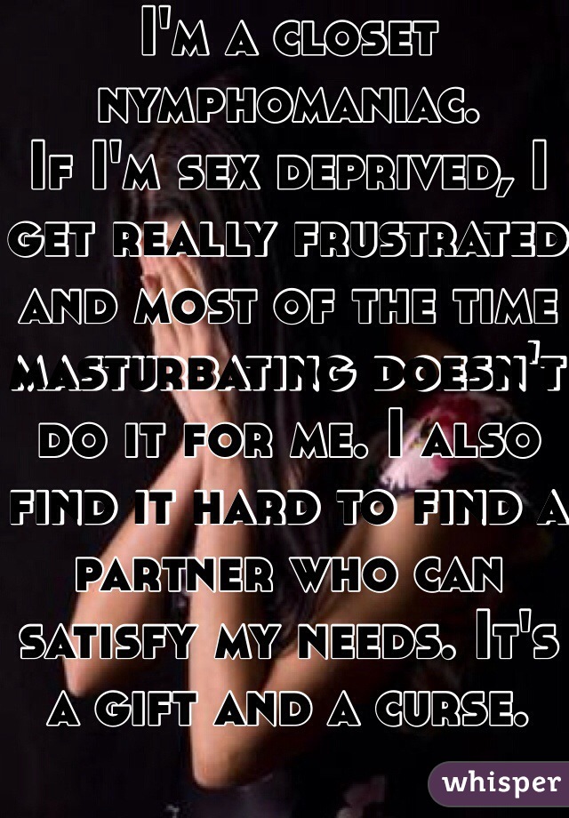 I'm a closet nymphomaniac. 
If I'm sex deprived, I get really frustrated and most of the time masturbating doesn't 
do it for me. I also find it hard to find a partner who can satisfy my needs. It's a gift and a curse.