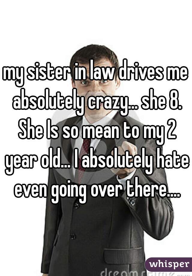 my sister in law drives me absolutely crazy... she 8. She Is so mean to my 2 year old... I absolutely hate even going over there....