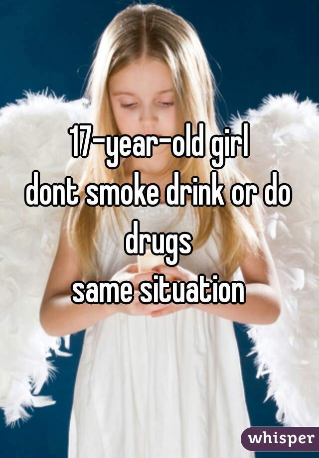 17-year-old girl
dont smoke drink or do drugs 
same situation
