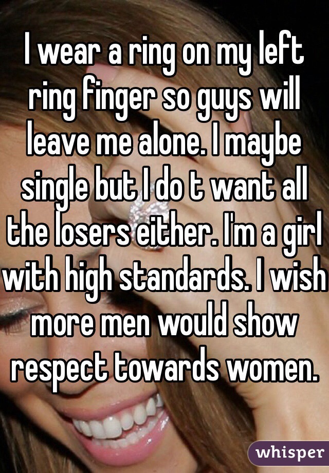 I wear a ring on my left ring finger so guys will leave me alone. I maybe single but I do t want all the losers either. I'm a girl with high standards. I wish more men would show respect towards women.