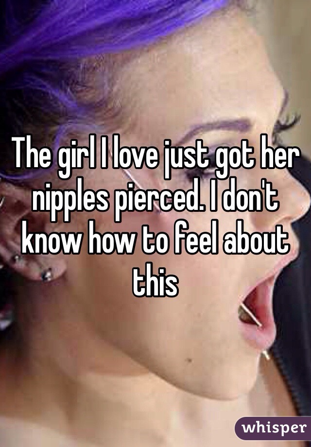 The girl I love just got her nipples pierced. I don't know how to feel about this