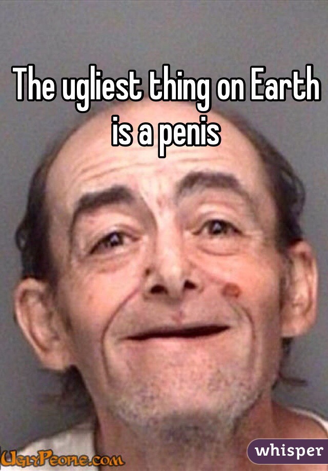 The ugliest thing on Earth is a penis