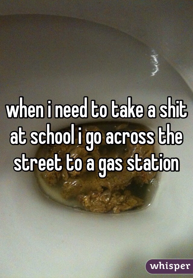 when i need to take a shit at school i go across the street to a gas station  