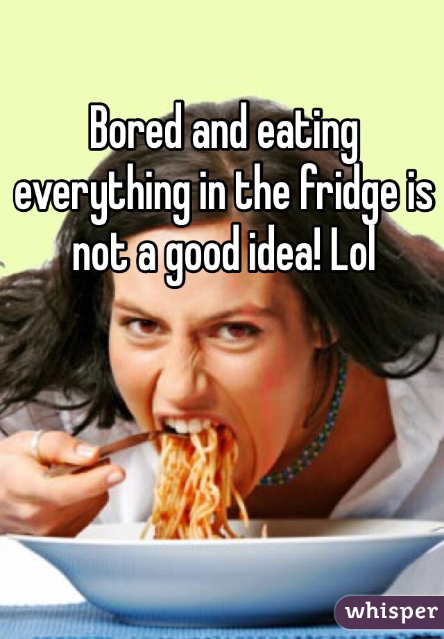 Bored and eating everything in the fridge is not a good idea! Lol