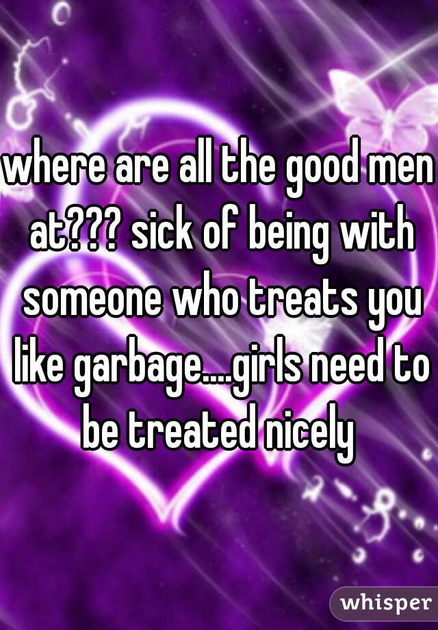 where are all the good men at??? sick of being with someone who treats you like garbage....girls need to be treated nicely 