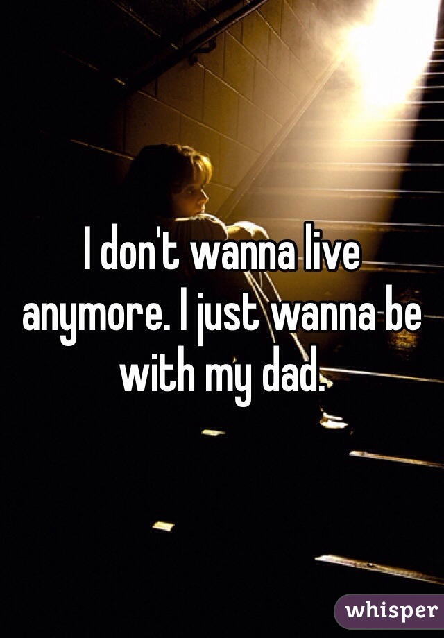 I don't wanna live anymore. I just wanna be with my dad. 