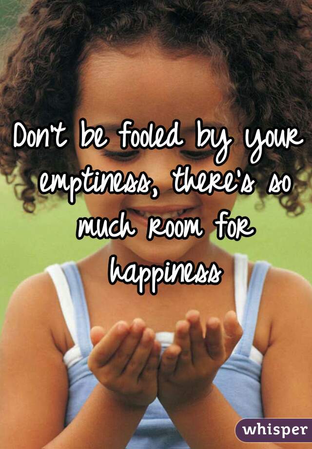 Don't be fooled by your emptiness, there's so much room for happiness