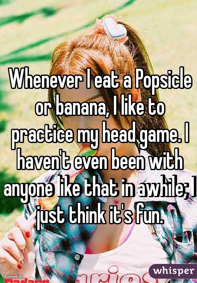 Whenever I eat a Popsicle or banana, I like to practice my head game. I haven't even been with anyone like that in awhile; I just think it's fun. 