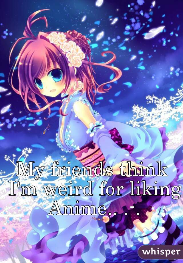 My friends think I'm weird for liking Anime.. .-.