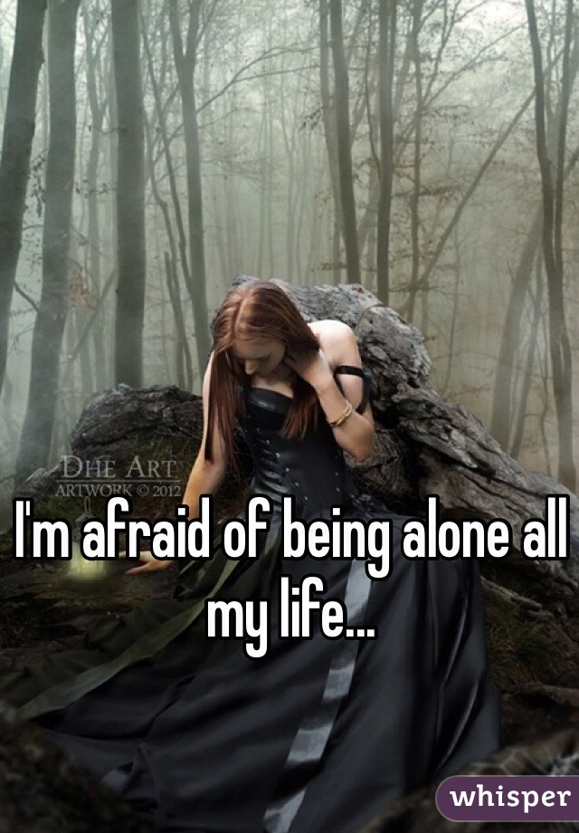 I'm afraid of being alone all my life...