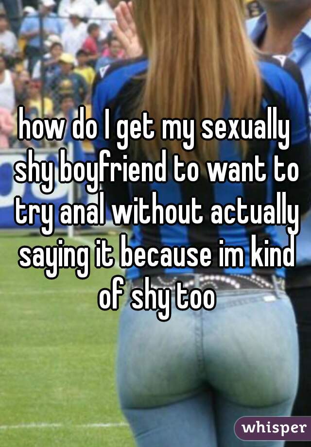 how do I get my sexually shy boyfriend to want to try anal without actually saying it because im kind of shy too