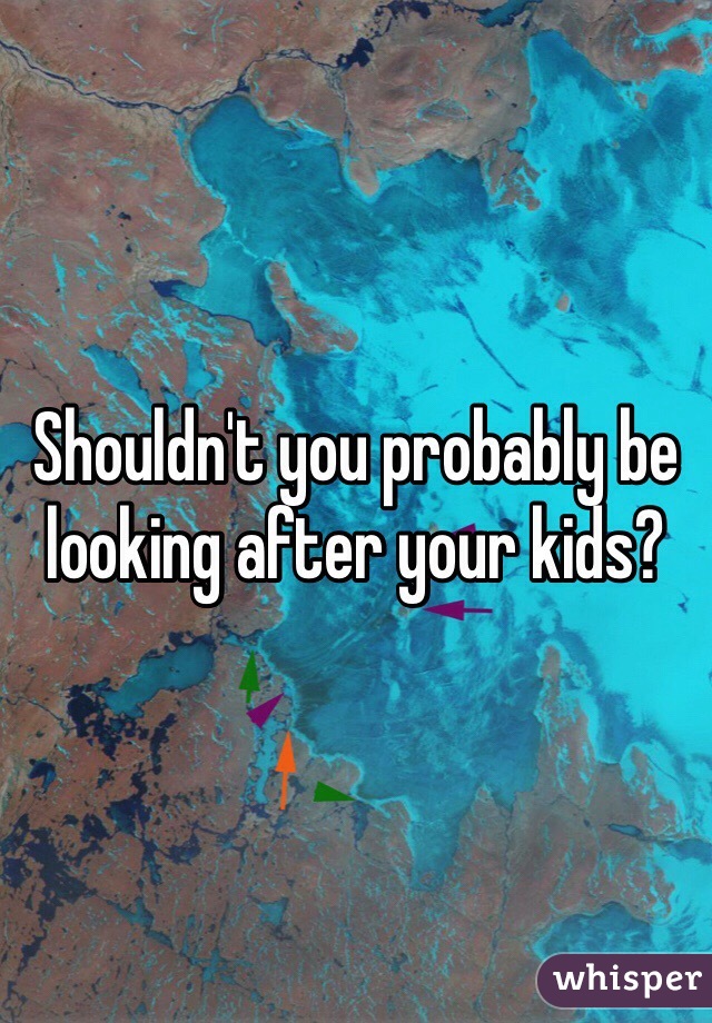 Shouldn't you probably be looking after your kids? 