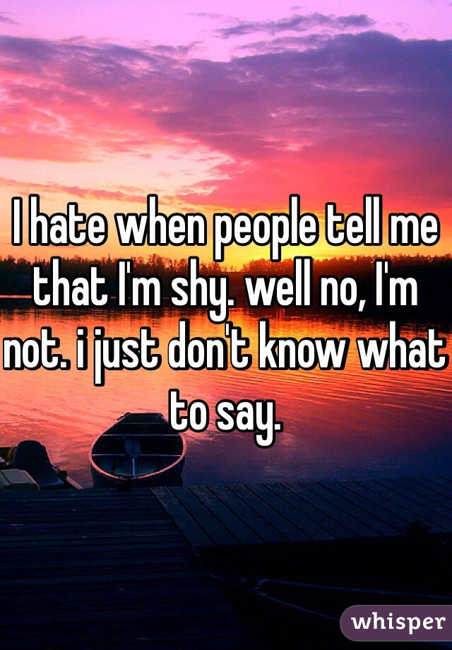I hate when people tell me that I'm shy. well no, I'm not. i just don't know what to say.