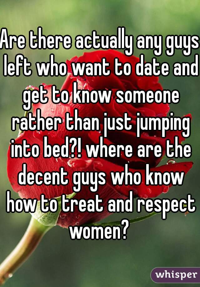 Are there actually any guys left who want to date and get to know someone rather than just jumping into bed?! where are the decent guys who know how to treat and respect women? 