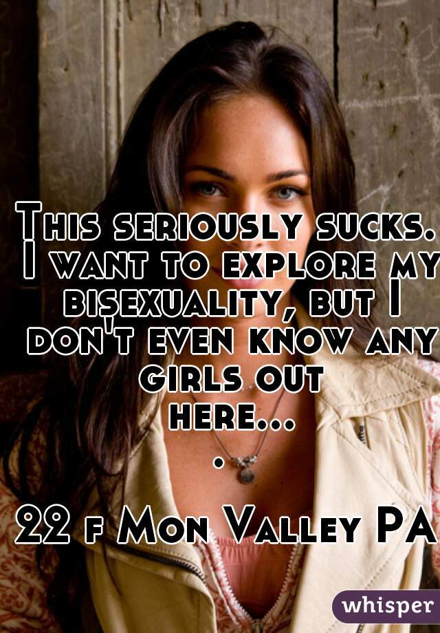 This seriously sucks. I want to explore my bisexuality, but I don't even know any girls out here.... 

22 f Mon Valley PA