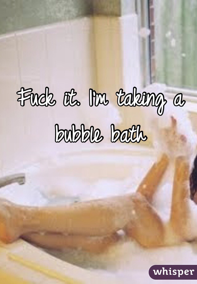 Fuck it. I'm taking a bubble bath