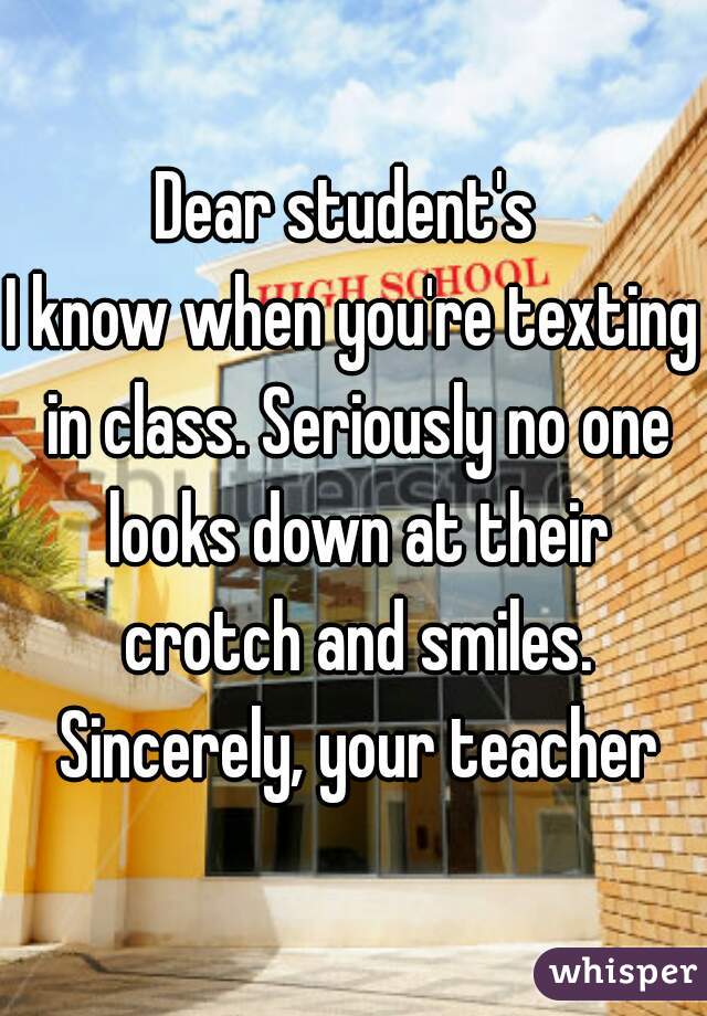 Dear student's 
I know when you're texting in class. Seriously no one looks down at their crotch and smiles. Sincerely, your teacher