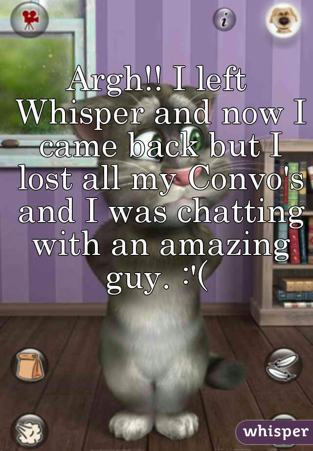 Argh!! I left Whisper and now I came back but I lost all my Convo's and I was chatting with an amazing guy. :'( 