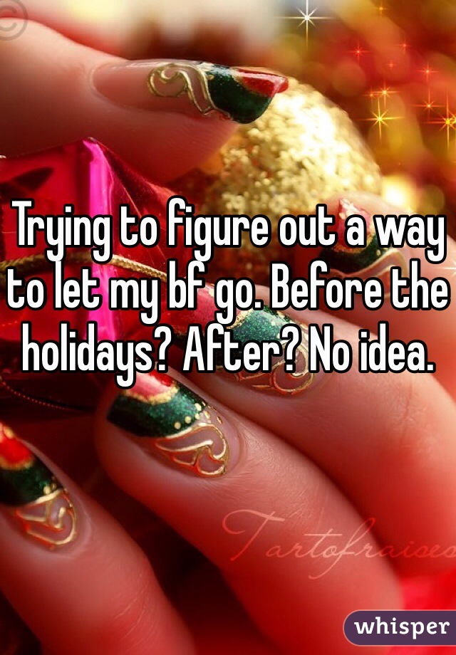Trying to figure out a way to let my bf go. Before the holidays? After? No idea.