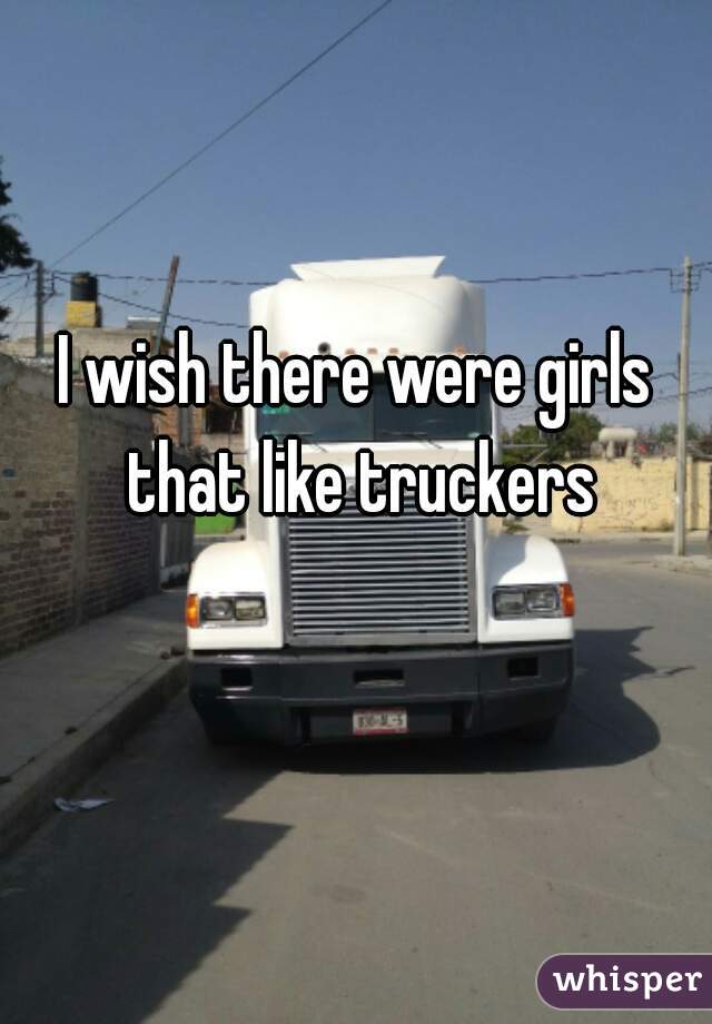 I wish there were girls that like truckers
 