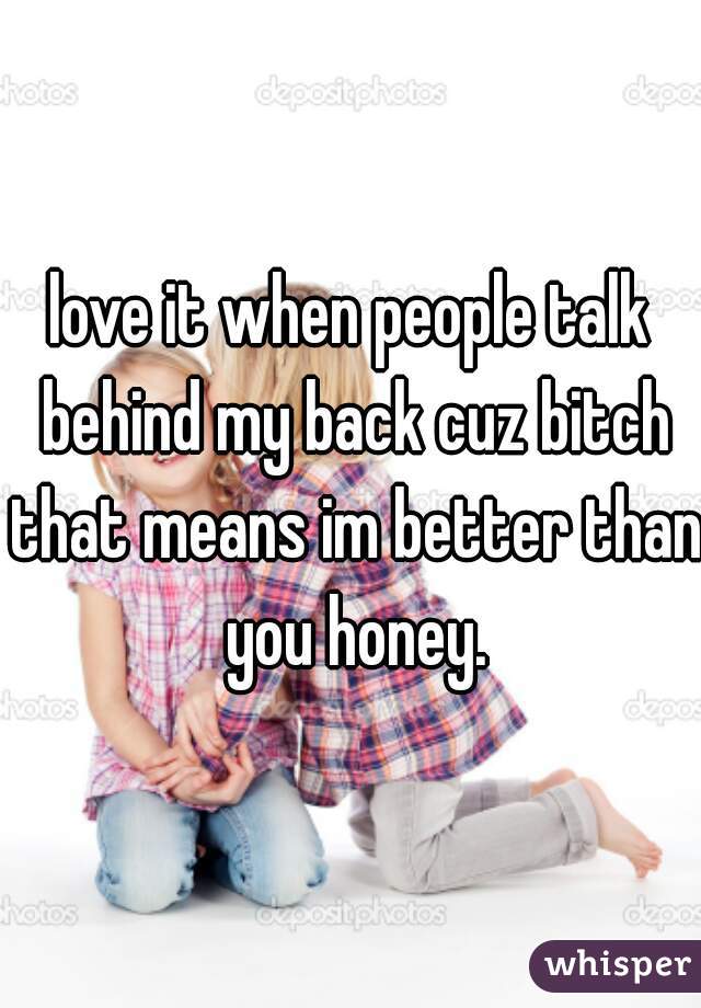 love it when people talk behind my back cuz bitch that means im better than you honey.