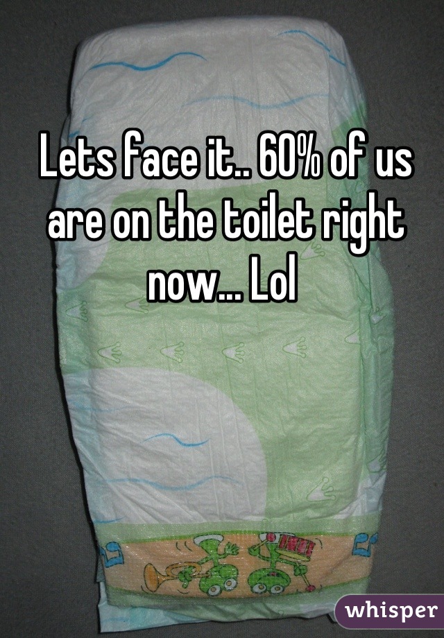 Lets face it.. 60% of us are on the toilet right now... Lol 