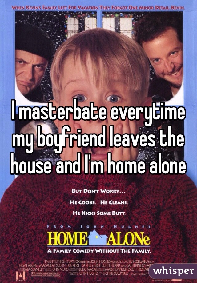 I masterbate everytime my boyfriend leaves the house and I'm home alone 