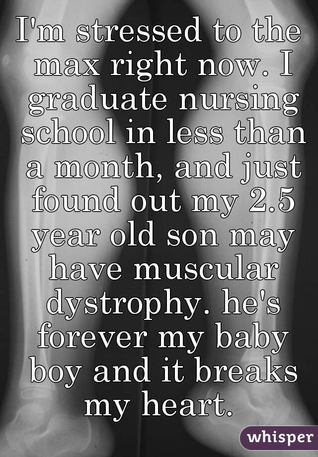 I'm stressed to the max right now. I graduate nursing school in less than a month, and just found out my 2.5 year old son may have muscular dystrophy. he's forever my baby boy and it breaks my heart. 