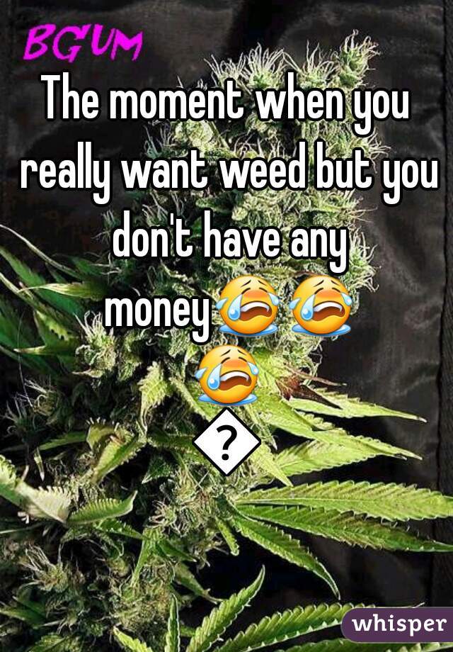 The moment when you really want weed but you don't have any money😭😭😭😭
