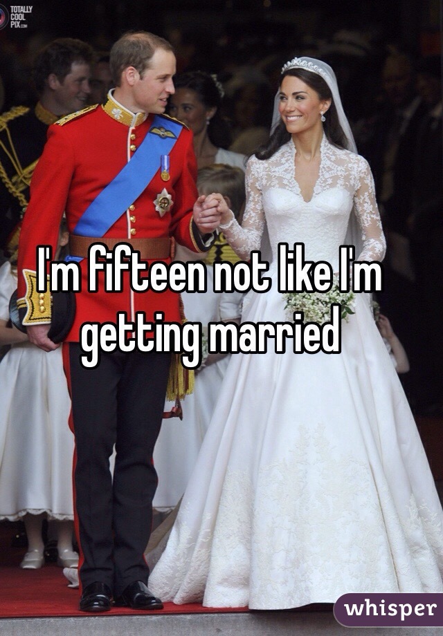 I'm fifteen not like I'm getting married 