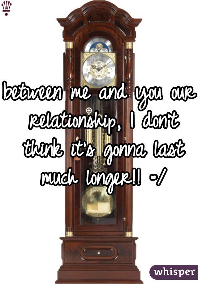 between me and you our relationship, I don't think it's gonna last much longer!! =/