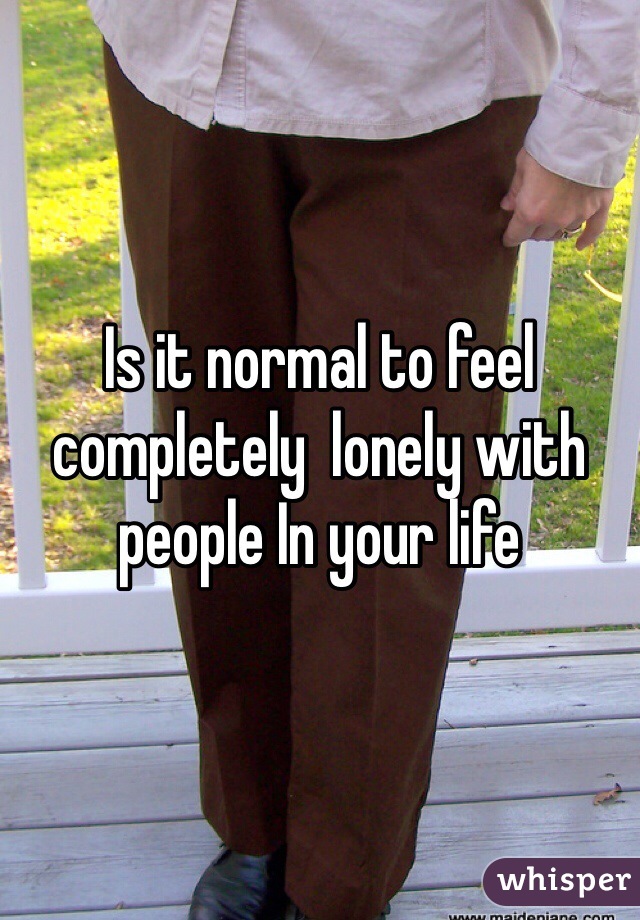 Is it normal to feel completely  lonely with people In your life  