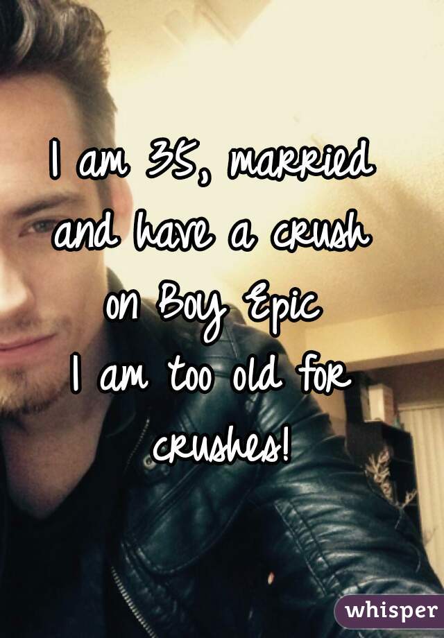I am 35, married 
and have a crush 
on Boy Epic 
I am too old for 
crushes!