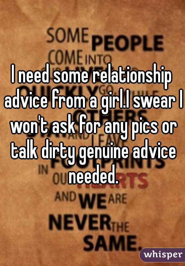 I need some relationship advice from a girl.I swear I won't ask for any pics or talk dirty genuine advice needed.