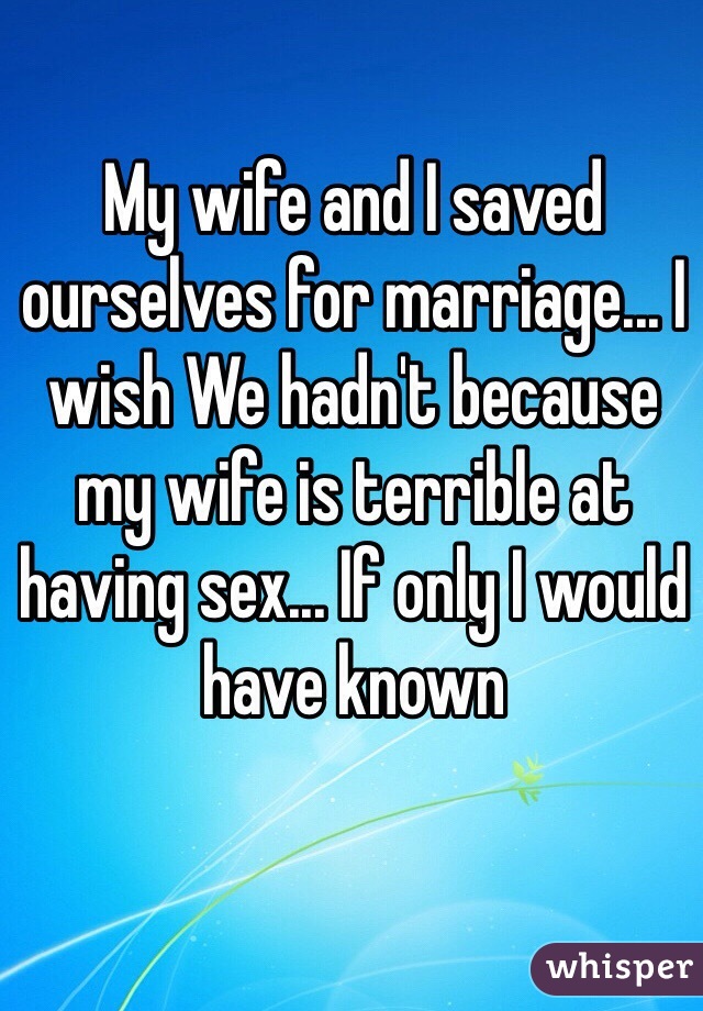 My wife and I saved ourselves for marriage... I wish We hadn't because my wife is terrible at having sex... If only I would have known