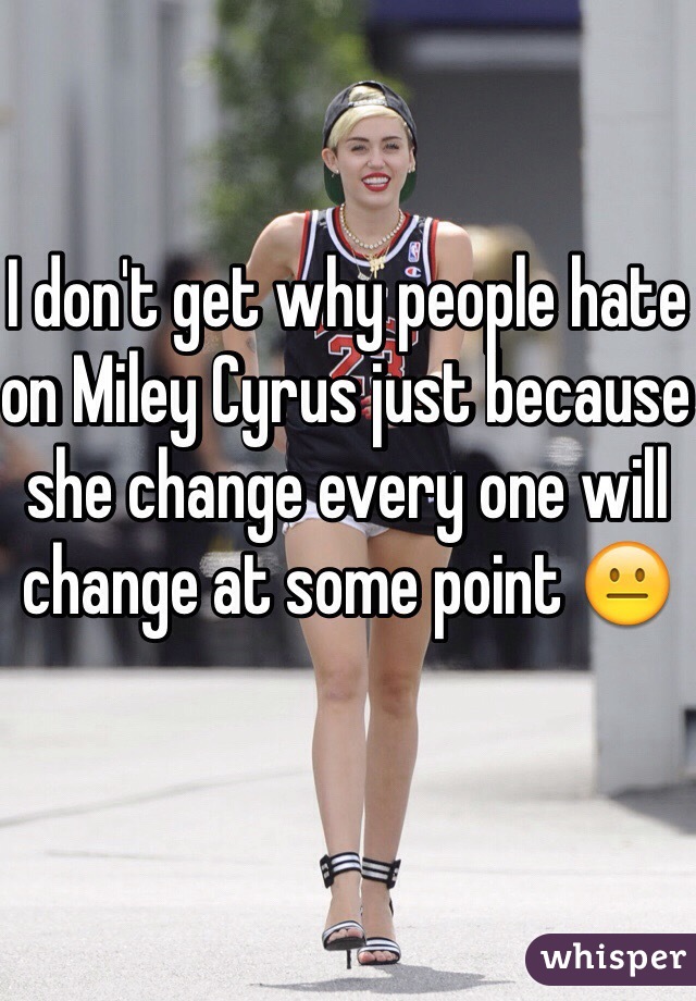 I don't get why people hate on Miley Cyrus just because  she change every one will change at some point 😐