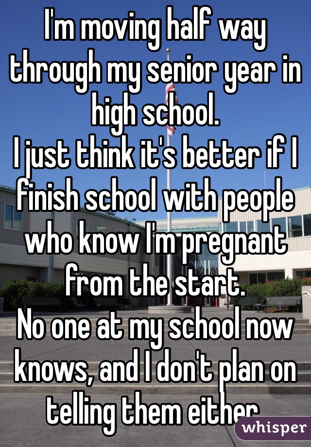 I'm moving half way through my senior year in high school. 
I just think it's better if I finish school with people who know I'm pregnant from the start. 
No one at my school now knows, and I don't plan on telling them either. 