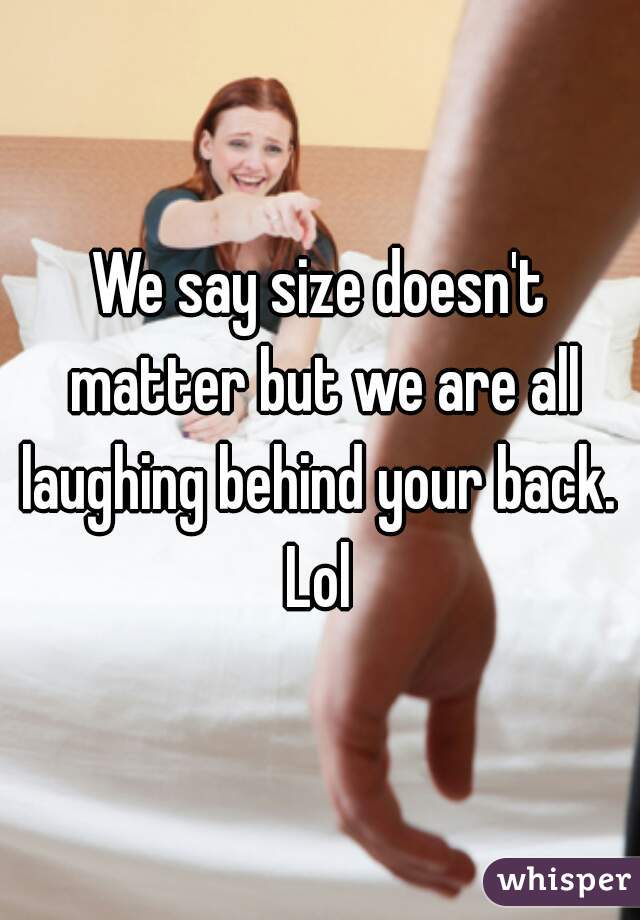 We say size doesn't matter but we are all laughing behind your back.  Lol 