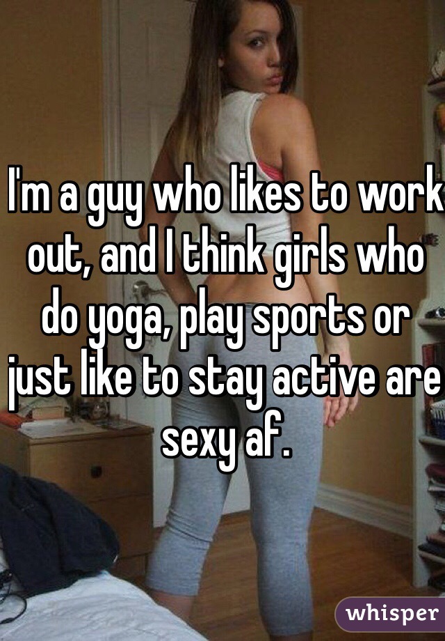 I'm a guy who likes to work out, and I think girls who do yoga, play sports or just like to stay active are sexy af.