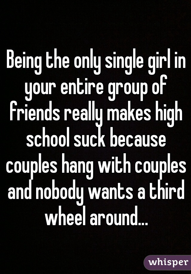 Being the only single girl in your entire group of friends really makes high school suck because couples hang with couples and nobody wants a third wheel around... 