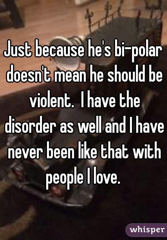 Just because he's bi-polar doesn't mean he should be violent.  I have the disorder as well and I have never been like that with people I love. 