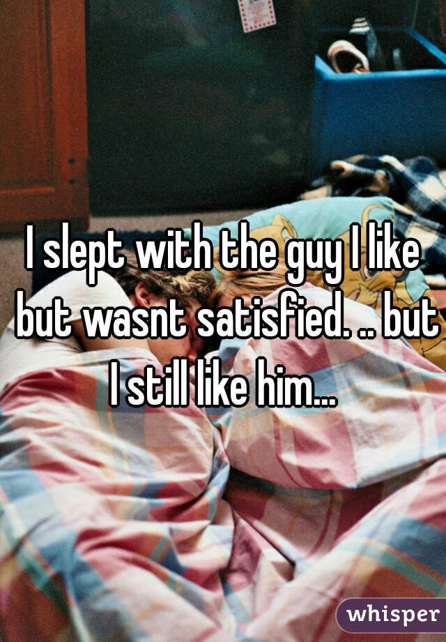 I slept with the guy I like but wasnt satisfied. .. but I still like him... 
