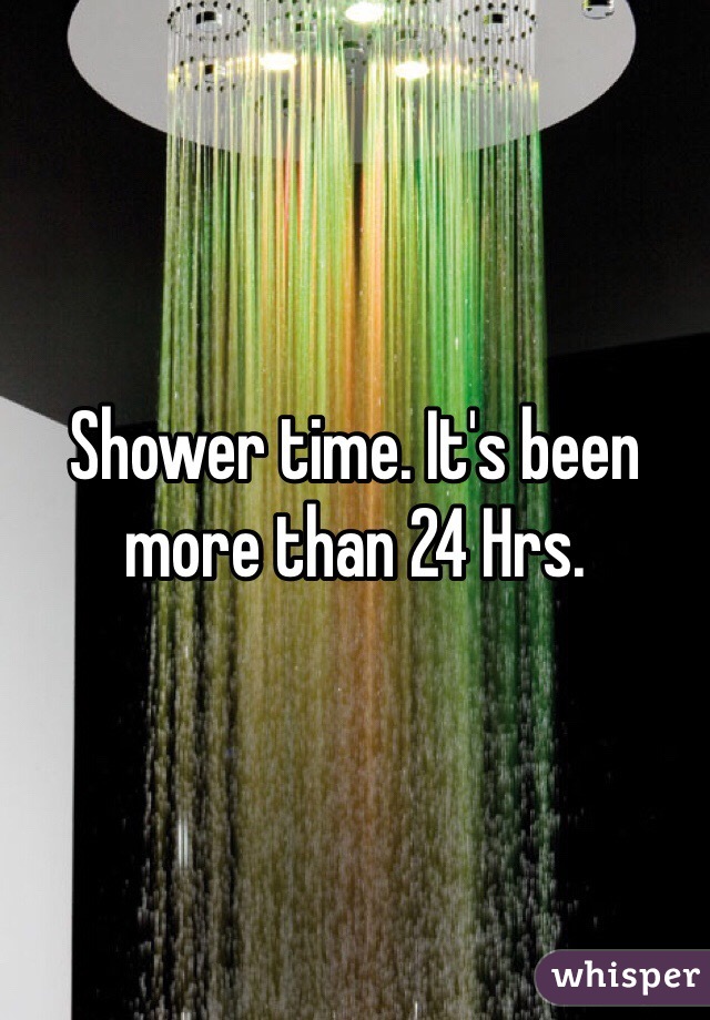Shower time. It's been more than 24 Hrs. 